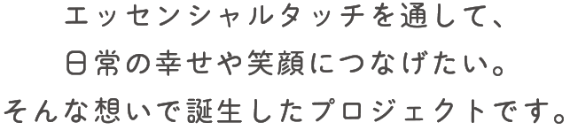 エッセンシャルタッチを通して、日常の幸せや笑顔につなげたい。そんな想いで誕生したプロジェクトです。