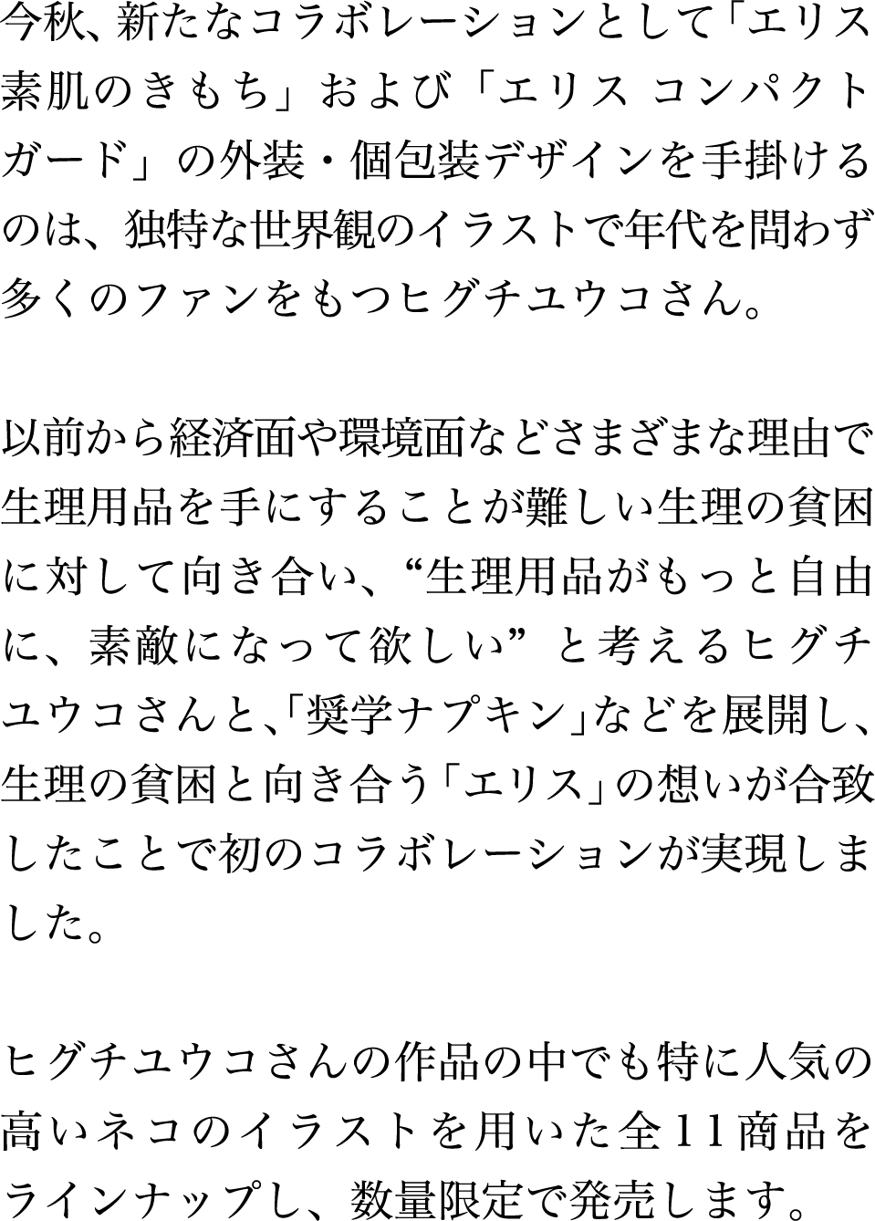 今秋、新たなコラボレーションとして「エリス素肌のきもち」および「エリス コンパクトガード」の外装・個包装デザインを手掛けるのは、独特な世界観のイラストで年代を問わず多くのファンをもつヒグチユウコさん。以前から経済面や環境面などさまざまな理由で生理用品を手にすることが難しい生理の貧困に対して向き合い、“生理用品がもっと自由に、素敵になって欲しい”と考えるヒグチユウコさんと、「奨学ナプキン」などを展開し、生理の貧困と向き合う「エリス」の想いが合致したことで初のコラボレーションが実現しました。ヒグチユウコさんの作品の中でも特に人気の高いネコのイラストを用いた全11商品をラインナップし、数量限定で発売します。