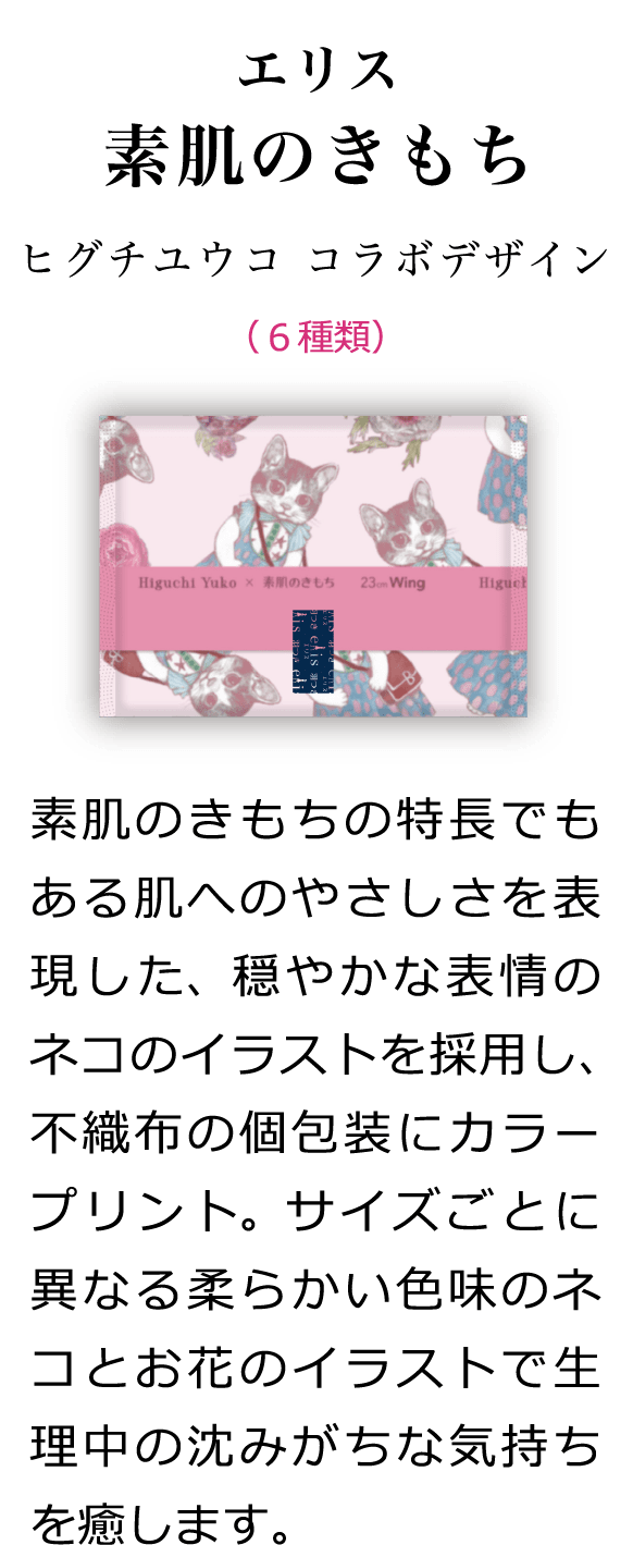 エリス 素肌のきもち ヒグチユウコ コラボデザイン （6種類） 素肌のきもちの特長でもある肌へのやさしさを表現した、穏やかな表情のネコのイラストを採用し、不織布の個包装にカラープリント。サイズごとに異なる柔らかい色味のネコとお花のイラストで生理中の沈みがちな気持ちを癒します。