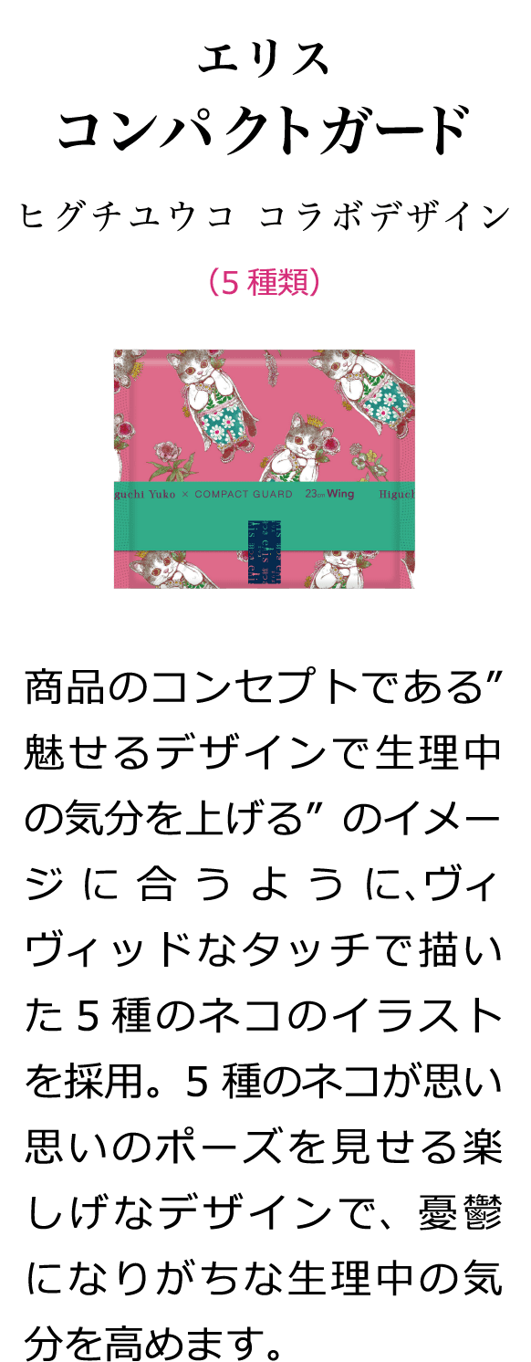 エリス コンパクトガード ヒグチユウコ コラボデザイン （5種類） 商品のコンセプトである”魅せるデザインで生理中の気分を上げる”のイメージに合うように、ヴィヴィッドなタッチで描いた５種のネコのイラストを採用。5種のネコが思い思いのポーズを見せる楽しげなデザインで、憂鬱になりがちな生理中の気分を高めます。