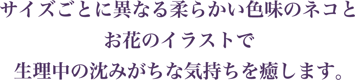 サイズごとに異なる柔らかい色味のネコとお花のイラストで生理中の沈みがちな気持ちを癒します。