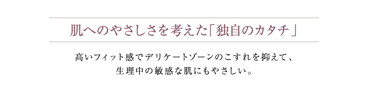 肌へのやさしさを考えた「独自のカタチ」高いフィット感でデリケートゾーンのこすれを抑えて、生理中の敏感な肌にもやさしい。