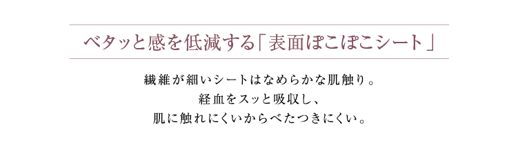 ベタッと感を低減する「表面ぽこぽこシート」繊維が細いシートはなめらかな肌触り。経血をスッと吸収し、肌に触れにくいからべたつきにくい。