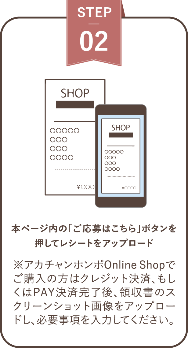 ステップ２ 本ページ内の「ご応募はこちら」ボタンを押してレシートをアップロード※アカチャンホンポOnline Shopでご購入の方はクレジット決済、もしくはPAY決済完了後、領収書のスクリーンショット画像をアップロードし、必要事項を入力してください。