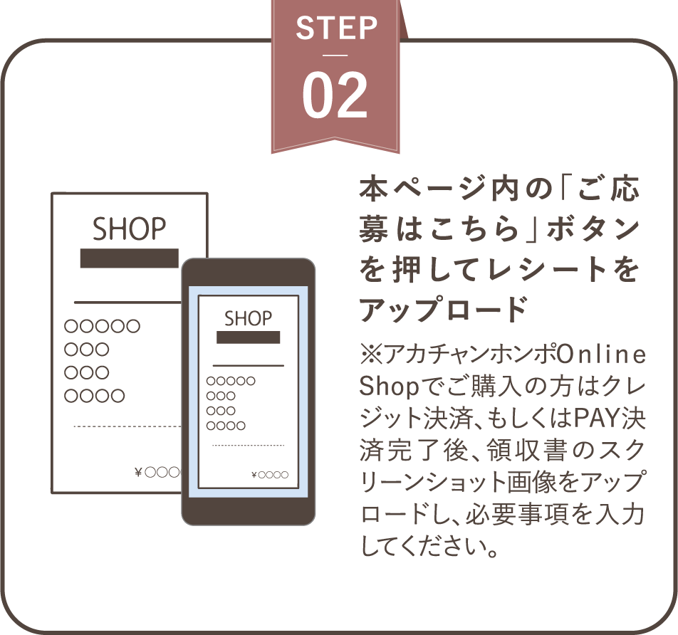 ステップ２ 本ページ内の「ご応募はこちら」ボタンを押してレシートをアップロード※アカチャンホンポOnline Shopでご購入の方はクレジット決済、もしくはPAY決済完了後、領収書のスクリーンショット画像をアップロードし、必要事項を入力してください。