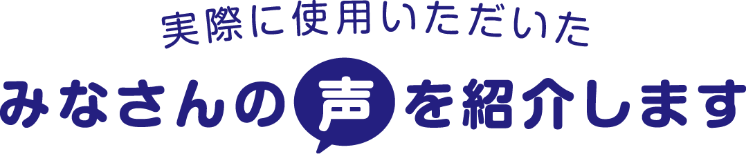 実際に使用いただいたみなさんの声を紹介します