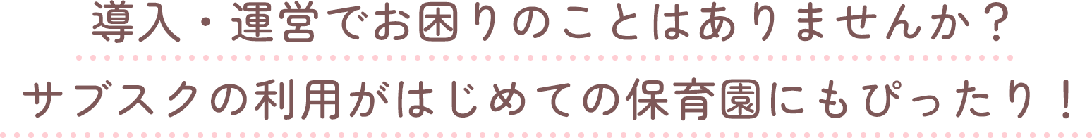 導入・運営でお困りのことはありませんか？サブスクの利用がはじめての保育園にもぴったり！