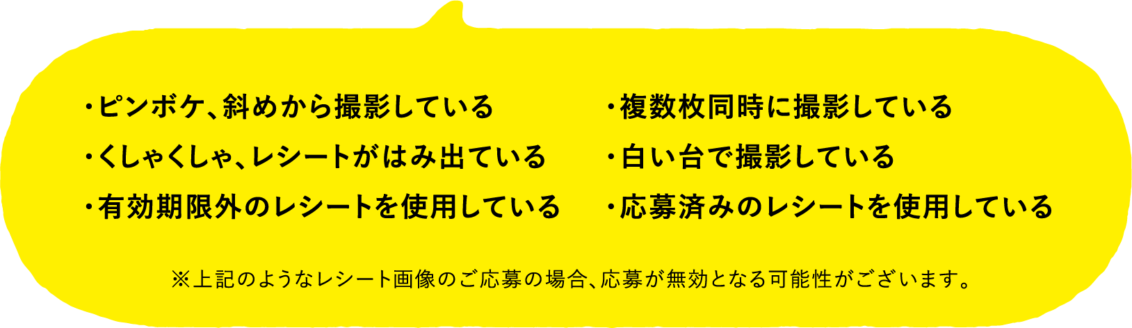 ・ピンボケ、斜めから撮影している・くしゃくしゃ、レシートがはみ出ている・有効期限外のレシートを使用している・複数枚同時に撮影している・白い台で撮影している・応募済みのレシートを使用している ※上記のようなレシート画像のご応募の場合、応募が無効となる可能性がございます。