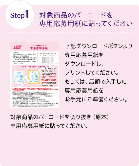 Step1 対象商品のバーコードを専用応募用紙に貼ってください 下記ダウンロードボタンより専用応募用紙をダウンロードし、プリントしてください。もしくは、店頭で入手した専用応募用紙をお手元にご準備ください。 対象商品のバーコードを切り抜き（原本）専用応募用紙に貼ってください。